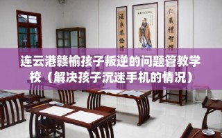 连云港赣榆孩子叛逆的问题管教学校（解决孩子沉迷手机的情况）