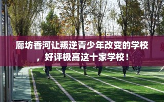 廊坊香河让叛逆青少年改变的学校，好评极高这十家学校！