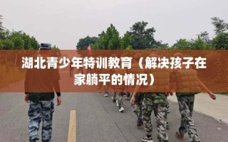 湖北青少年特训教育（解决孩子在家躺平的情况）