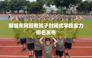 聊城东阿管教孩子封闭式学校实力排名发布