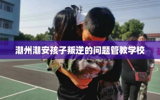 潮州潮安孩子叛逆的问题管教学校
