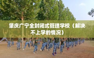 肇庆广宁全封闭式管理学校（解决不上学的情况）