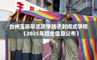 台州玉环早恋厌学孩子封闭式学校（2025年招生信息公布）