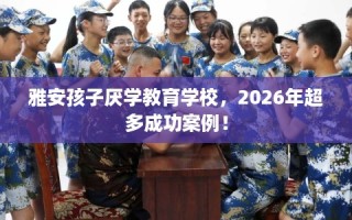 雅安孩子厌学教育学校，2026年超多成功案例！