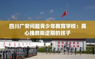 四川广安问题青少年教育学校：真心挽救叛逆期的孩子