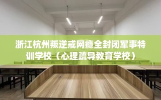 浙江杭州叛逆戒网瘾全封闭军事特训学校（心理疏导教育学校）