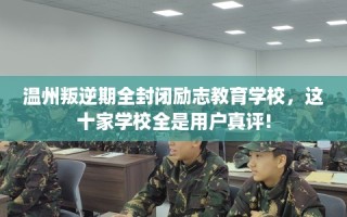 温州叛逆期全封闭励志教育学校，这十家学校全是用户真评!