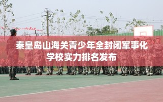 秦皇岛山海关青少年全封闭军事化学校实力排名发布