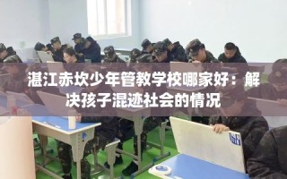 湛江赤坎少年管教学校哪家好：解决孩子混迹社会的情况