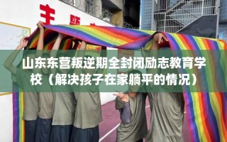 山东东营叛逆期全封闭励志教育学校（解决孩子在家躺平的情况）