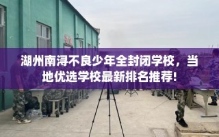 湖州南浔不良少年全封闭学校，当地优选学校最新排名推荐!
