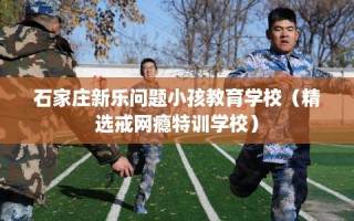 石家庄新乐问题小孩教育学校（精选戒网瘾特训学校）