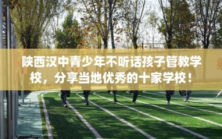 陕西汉中青少年不听话孩子管教学校，分享当地优秀的十家学校！