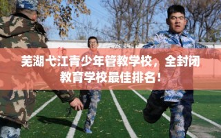 芜湖弋江青少年管教学校，全封闭教育学校最佳排名！