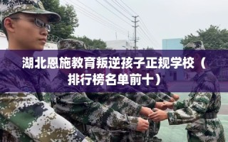 湖北恩施教育叛逆孩子正规学校（排行榜名单前十）
