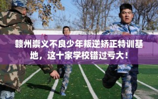 赣州崇义不良少年叛逆矫正特训基地，这十家学校错过亏大！