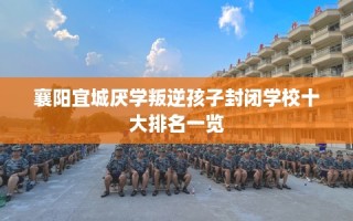 襄阳宜城厌学叛逆孩子封闭学校十大排名一览