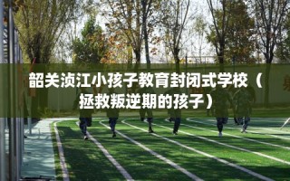 韶关浈江小孩子教育封闭式学校（拯救叛逆期的孩子）