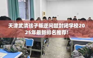 天津武清孩子叛逆问题封闭学校2025年最新排名推荐!
