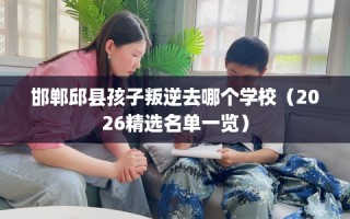 邯郸邱县孩子叛逆去哪个学校（2026精选名单一览）