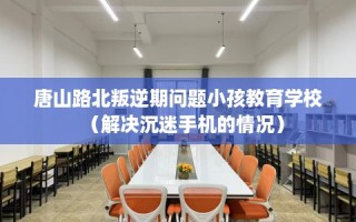 唐山路北叛逆期问题小孩教育学校（解决沉迷手机的情况）