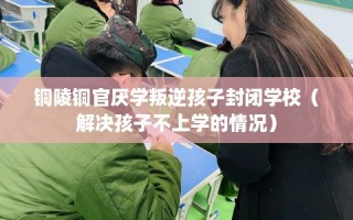 铜陵铜官厌学叛逆孩子封闭学校（解决孩子不上学的情况）