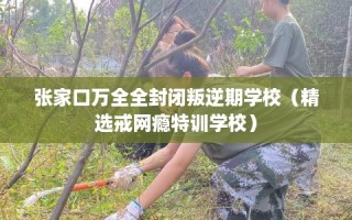 张家口万全全封闭叛逆期学校（精选戒网瘾特训学校）