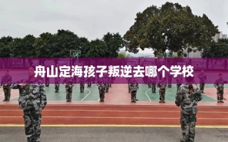 舟山定海孩子叛逆去哪个学校