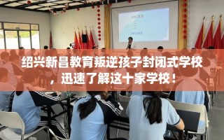 绍兴新昌教育叛逆孩子封闭式学校，迅速了解这十家学校！