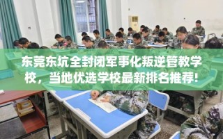 东莞东坑全封闭军事化叛逆管教学校，当地优选学校最新排名推荐!