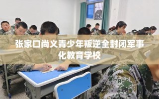 张家口尚义青少年叛逆全封闭军事化教育学校