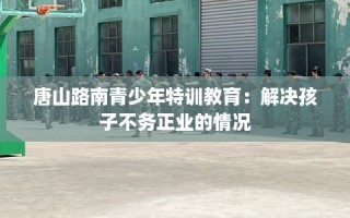 唐山路南青少年特训教育：解决孩子不务正业的情况