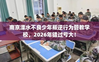 南京溧水不良少年叛逆行为管教学校，2026年错过亏大！