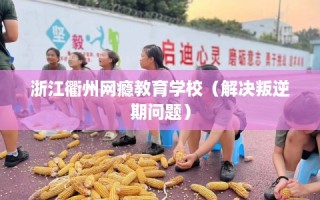 浙江衢州网瘾教育学校（解决叛逆期问题）