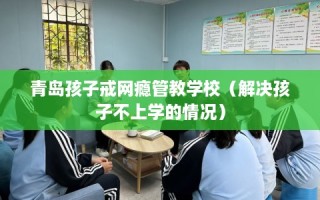 青岛孩子戒网瘾管教学校（解决孩子不上学的情况）
