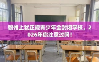 赣州上犹正规青少年全封闭学校，2026年你注意过吗！