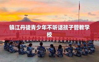 镇江丹徒青少年不听话孩子管教学校