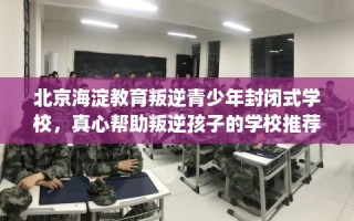 北京海淀教育叛逆青少年封闭式学校，真心帮助叛逆孩子的学校推荐！