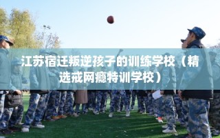 江苏宿迁叛逆孩子的训练学校（精选戒网瘾特训学校）