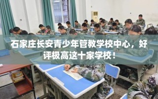 石家庄长安青少年管教学校中心，好评极高这十家学校！