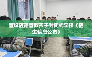 宣城旌德管教孩子封闭式学校（招生信息公布）