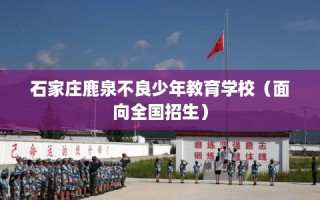 石家庄鹿泉不良少年教育学校（面向全国招生）