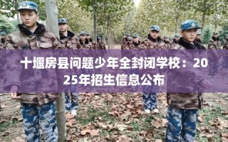 十堰房县问题少年全封闭学校：2025年招生信息公布