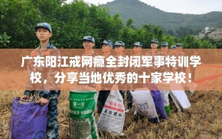 广东阳江戒网瘾全封闭军事特训学校，分享当地优秀的十家学校！