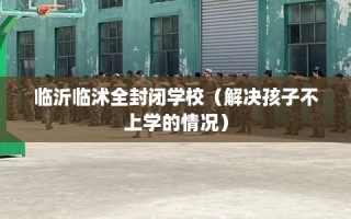 临沂临沭全封闭学校（解决孩子不上学的情况）