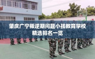 肇庆广宁叛逆期问题小孩教育学校精选排名一览