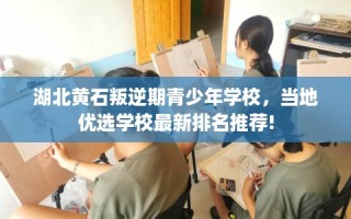 湖北黄石叛逆期青少年学校，当地优选学校最新排名推荐!