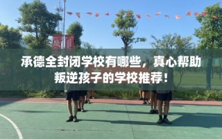 承德全封闭学校有哪些，真心帮助叛逆孩子的学校推荐！