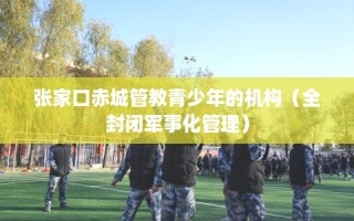 张家口赤城管教青少年的机构（全封闭军事化管理）