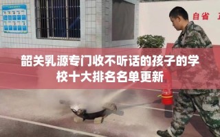 韶关乳源专门收不听话的孩子的学校十大排名名单更新